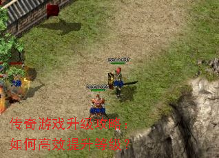 传奇游戏升级攻略:如何高效提升等级? 传奇游戏升级攻略:如何高效提升等级?